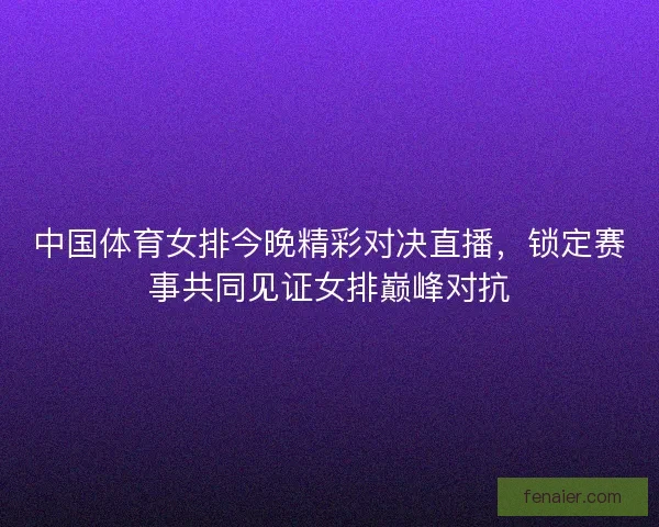 中国体育女排今晚精彩对决直播，锁定赛事共同见证女排巅峰对抗