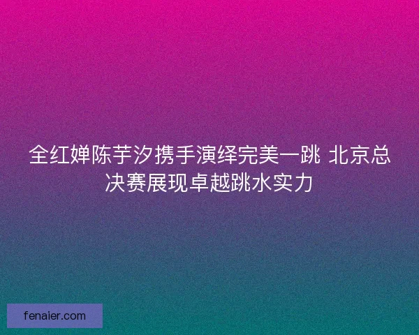 全红婵陈芋汐携手演绎完美一跳 北京总决赛展现卓越跳水实力