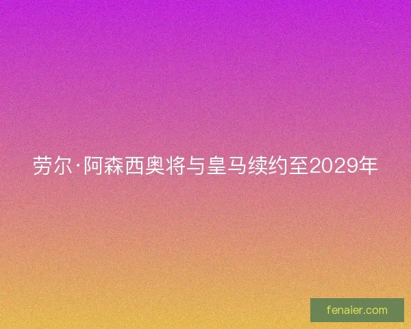 劳尔·阿森西奥将与皇马续约至2029年