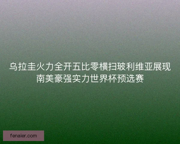 乌拉圭火力全开五比零横扫玻利维亚展现南美豪强实力世界杯预选赛