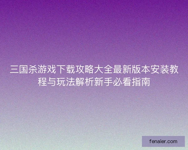 三国杀游戏下载攻略大全最新版本安装教程与玩法解析新手必看指南