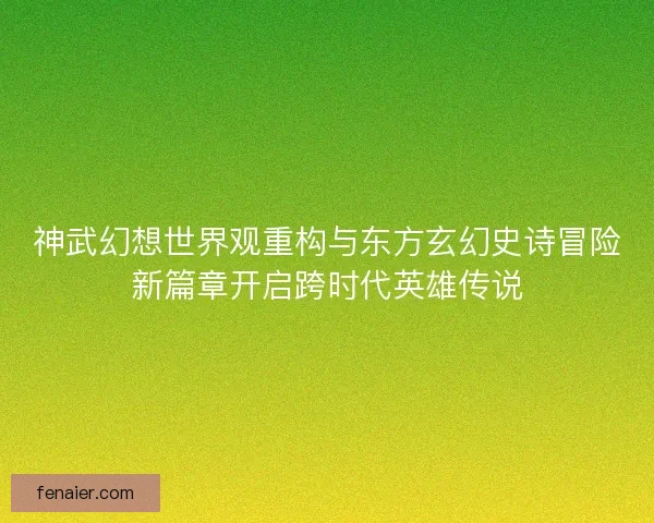 神武幻想世界观重构与东方玄幻史诗冒险新篇章开启跨时代英雄传说