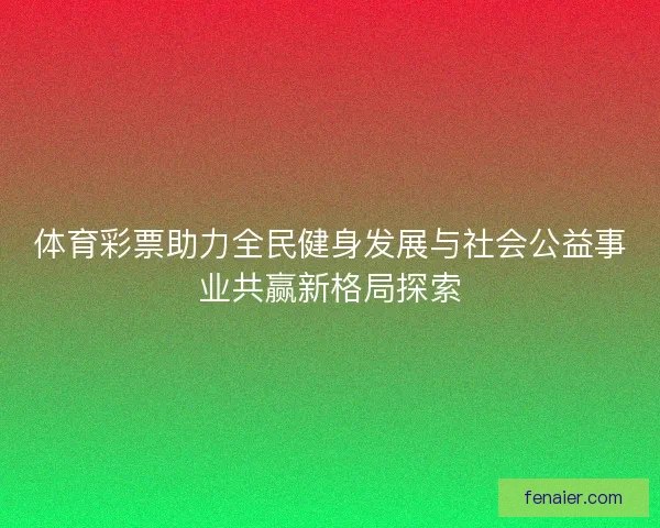 体育彩票助力全民健身发展与社会公益事业共赢新格局探索