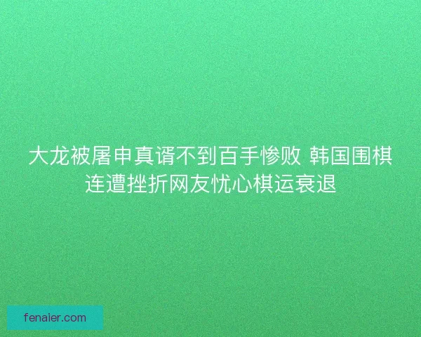 大龙被屠申真谞不到百手惨败 韩国围棋连遭挫折网友忧心棋运衰退