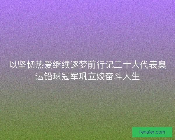 以坚韧热爱继续逐梦前行记二十大代表奥运铅球冠军巩立姣奋斗人生
