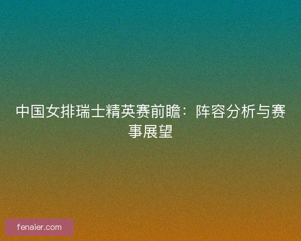 中国女排瑞士精英赛前瞻：阵容分析与赛事展望