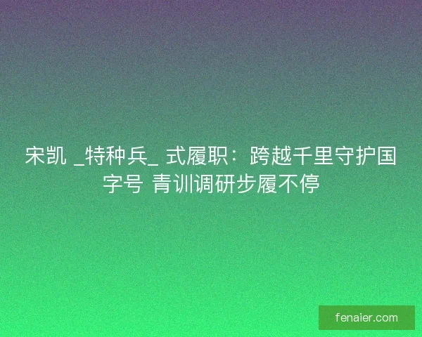 宋凯 _特种兵_ 式履职：跨越千里守护国字号 青训调研步履不停